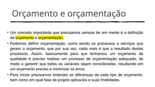 Orçamento e orçamentação
• Um conceito importante que precisamos sempre ter em mente é a definição
de orçamento e orçamentação.
• Podemos definir orçamentação, como sendo os processos e serviços que
geram o orçamento, que por sua vez, nada mais é que o resultado destes
processos. Assim, basicamente para que tenhamos um orçamento de
qualidade é preciso realizar um processo de orçamentação adequado, de
modo a garantir que todas as variáveis sejam consideradas, resultando em
um orçamento preciso e minimizar os erros.
• Para iniciar precisamos entender as diferenças de cada tipo de orçamento,
bem como em qual fase de projeto aplica-los e suas finalidades.
 