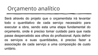 Orçamento analítico
Será através do projeto que o orçamentista irá levantar
todo o quantitativo de cada serviço necessário para
executar a obra, sendo esta uma etapa fundamental do
orçamento, onde é preciso tomar cuidado para que nada
passe despercebido aos olhos do profissional. Após definir
os serviços e suas quantidades, é preciso fazer a
associação de cada serviço a uma composição de custo
unitário.
 
