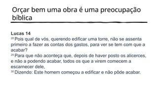 Orçar bem uma obra é uma preocupação
bíblica
Lucas 14
28
Pois qual de vós, querendo edificar uma torre, não se assenta
primeiro a fazer as contas dos gastos, para ver se tem com que a
acabar?
29
Para que não aconteça que, depois de haver posto os alicerces,
e não a podendo acabar, todos os que a virem comecem a
escarnecer dele,
30
Dizendo: Este homem começou a edificar e não pôde acabar.
 