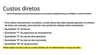 Custos diretos
• Para melhor entendimento, na prática, o custo direto são todos aqueles gerados no canteiro
de obras, por exemplo, para executar uma parede de vedação serão necessários:
• Quantidade "X" de blocos;
• Quantidade "Y" de argamassa de assentamento;
• Quantidade "Z" de mão de obra (pedreiro);
• Quantidade "K" de mão de obra (servente);
• Quantidade "W" de equipamentos.
Todos estes insumos são os custos diretos de um determinado serviço da obra.
 