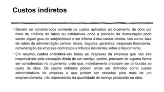 Custos indiretos
• Devem ser considerados somente os custos aplicados ao orçamento da obra por
meio de critérios de rateio ou estimativas, onde a precisão da mensuração pode
conter algum grau de subjetividade e ser inferior à dos custos diretos, tais como: taxa
de rateio da administração central, riscos, seguros, garantias, despesas financeiras,
remuneração da empresa contratada e tributos incidentes sobre o faturamento.
• Em resumo, custos indiretos são todas as despesas da empresa que não são
responsáveis pela execução direta de um serviço, porém, precisam de alguma forma
ser consideradas no orçamento, visto que, indiretamente precisam ser atribuídas ao
custo da obra. Os custos indiretos podem ainda ser definidos como custos
administrativos da empresa e que podem ser rateados para mais de um
empreendimento não dependendo da quantidade de serviço produzido na obra.
 
