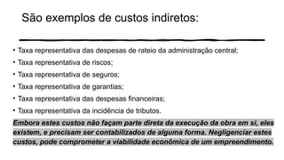 São exemplos de custos indiretos:
• Taxa representativa das despesas de rateio da administração central;
• Taxa representativa de riscos;
• Taxa representativa de seguros;
• Taxa representativa de garantias;
• Taxa representativa das despesas financeiras;
• Taxa representativa da incidência de tributos.
Embora estes custos não façam parte direta da execução da obra em si, eles
existem, e precisam ser contabilizados de alguma forma. Negligenciar estes
custos, pode comprometer a viabilidade econômica de um empreendimento.
 