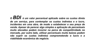 O BDI é um valor percentual aplicado sobre os custos direto
de um serviço, para contemplar os custos indiretos e o lucro,
incidentes em uma obra, de modo a estabelecer o seu preço de
venda. Apesar de parecer algo simples a aplicação de percentuais
muito elevados podem incorrer na perca de competitividade no
mercado, por outro lado, utilizar percentuais muito baixos podem
não suprir os custos indiretos comprometendo o lucro e a
viabilidade econômica do negócio.
 
