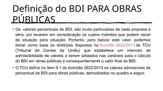 Definição do BDI PARA OBRAS
PÚBLICAS
• Os valores percentuais de BDI, são muito particulares de cada empresa e
obra, por levarem em consideração os custos indiretos que podem variar
de situação para situação. Portanto, para balizar este valor, podemos
tomar como base as diretrizes dispostas no Acórdão 2622/2013 do TCU
(Tribunal de Contas da União) que estabelece um intervalo de
admissibilidade de valores a serem adotados nas variáveis para o cálculo
do BDI em obras públicas e consequentemente o valor final do BDI.
• O TCU define no item 9.1 do Acórdão 2622/2013 os valores admissíveis de
percentual de BDI para obras públicas, demostrados no quadro a seguir.
 