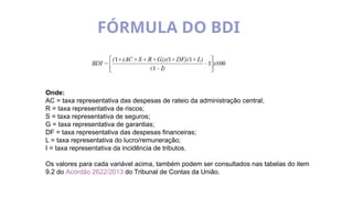 FÓRMULA DO BDI
Onde:
AC = taxa representativa das despesas de rateio da administração central;
R = taxa representativa de riscos;
S = taxa representativa de seguros;
G = taxa representativa de garantias;
DF = taxa representativa das despesas financeiras;
L = taxa representativa do lucro/remuneração;
I = taxa representativa da incidência de tributos.
Os valores para cada variável acima, também podem ser consultados nas tabelas do item
9.2 do Acórdão 2622/2013 do Tribunal de Contas da União.
 