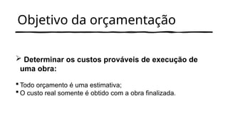 Objetivo da orçamentação
 Determinar os custos prováveis de execução de
uma obra:
 Todo orçamento é uma estimativa;
 O custo real somente é obtido com a obra finalizada.
 