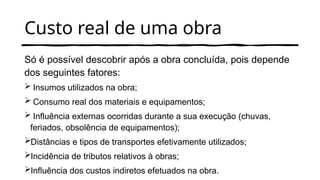 Custo real de uma obra
Só é possível descobrir após a obra concluída, pois depende
dos seguintes fatores:
 Insumos utilizados na obra;
 Consumo real dos materiais e equipamentos;
 Influência externas ocorridas durante a sua execução (chuvas,
feriados, obsolência de equipamentos);
Distâncias e tipos de transportes efetivamente utilizados;
Incidência de tributos relativos à obras;
Influência dos custos indiretos efetuados na obra.
 