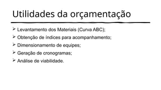 Utilidades da orçamentação
 Levantamento dos Materiais (Curva ABC);
 Obtenção de índices para acompanhamento;
 Dimensionamento de equipes;
 Geração de cronogramas;
 Análise de viabilidade.
 