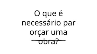 O que é
necessário par
orçar uma
obra?
 