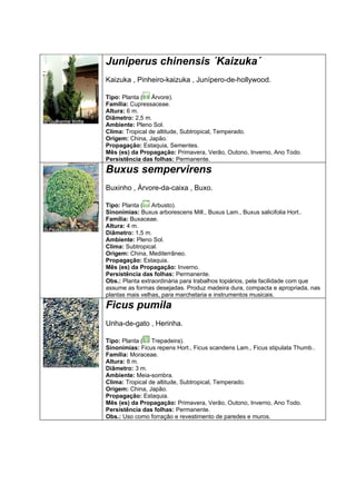 Juniperus chinensis ´Kaizuka´
Kaizuka , Pinheiro-kaizuka , Junípero-de-hollywood.

Tipo: Planta ( Árvore).
Família: Cupressaceae.
Altura: 6 m.
Diâmetro: 2,5 m.
Ambiente: Pleno Sol.
Clima: Tropical de altitude, Subtropical, Temperado.
Origem: China, Japão.
Propagação: Estaquia, Sementes.
Mês (es) da Propagação: Primavera, Verão, Outono, Inverno, Ano Todo.
Persistência das folhas: Permanente.
Buxus sempervirens
Buxinho , Árvore-da-caixa , Buxo.

Tipo: Planta ( Arbusto).
Sinonímias: Buxus arborescens Mill., Buxus Lam., Buxus salicifolia Hort..
Família: Buxaceae.
Altura: 4 m.
Diâmetro: 1,5 m.
Ambiente: Pleno Sol.
Clima: Subtropical.
Origem: China, Mediterrâneo.
Propagação: Estaquia.
Mês (es) da Propagação: Inverno.
Persistência das folhas: Permanente.
Obs.: Planta extraordinária para trabalhos topiários, pela facilidade com que
assume as formas desejadas. Produz madeira dura, compacta e apropriada, nas
plantas mais velhas, para marchetaria e instrumentos musicais.
Ficus pumila
Unha-de-gato , Herinha.

Tipo: Planta ( Trepadeira).
Sinonímias: Ficus repens Hort., Ficus scandens Lam., Ficus stipulata Thumb..
Família: Moraceae.
Altura: 8 m.
Diâmetro: 3 m.
Ambiente: Meia-sombra.
Clima: Tropical de altitude, Subtropical, Temperado.
Origem: China, Japão.
Propagação: Estaquia.
Mês (es) da Propagação: Primavera, Verão, Outono, Inverno, Ano Todo.
Persistência das folhas: Permanente.
Obs.: Uso como forração e revestimento de paredes e muros.
 