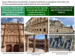 Suelen diferenciarse tres periodos, aunque en ocasiones se superponen entre ellos y los
mismos arquitectos puedan realizar obras de uno u otro estilo:
Pedro Machuca: Palacio de Carlos V en la Alhambra, 1542
Plateresco: Finales del siglo
XV y primer tercio del XV
(Reyes Católicos y primeros
años de Carlos V).
Clasicista o Purista: Segundo
tercio del siglo XVI (fin del
reinado de Carlos V y
comienzos de Felipe II).
Herreriano: Último tercio del
siglo XVI (fin del reinado de
Felipe II).
Fachada Universidad de Salamanca, 1529-33 Pedro Machuca: Palacio de Carlos V en
la Alhambra, 1542
Juan de Herrera: Monasterio de San Lorenzo
de El Escorial, 1564-1584
 
