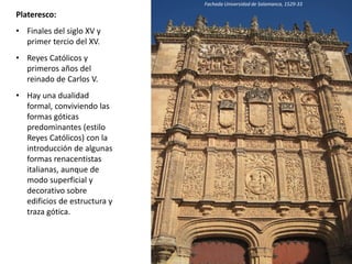 Plateresco:
• Finales del siglo XV y
primer tercio del XV.
• Reyes Católicos y
primeros años del
reinado de Carlos V.
• Hay una dualidad
formal, conviviendo las
formas góticas
predominantes (estilo
Reyes Católicos) con la
introducción de algunas
formas renacentistas
italianas, aunque de
modo superficial y
decorativo sobre
edificios de estructura y
traza gótica.
Fachada Universidad de Salamanca, 1529-33
 