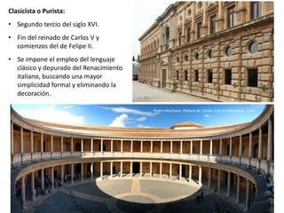 Clasicista o Purista:
• Segundo tercio del siglo XVI.
• Fin del reinado de Carlos V y
comienzos del de Felipe II.
• Se impone el empleo del lenguaje
clásico y depurado del Renacimiento
italiano, buscando una mayor
simplicidad formal y eliminando la
decoración.
Pedro Machuca: Palacio de Carlos V en la Alhambra, 1542
 