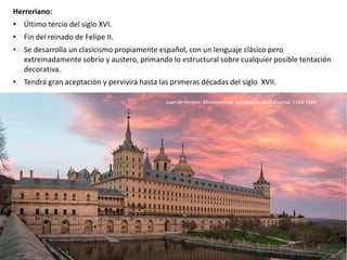 Herreriano:
• Último tercio del siglo XVI.
• Fin del reinado de Felipe II.
• Se desarrolla un clasicismo propiamente español, con un lenguaje clásico pero
extremadamente sobrio y austero, primando lo estructural sobre cualquier posible tentación
decorativa.
• Tendrá gran aceptación y pervivirá hasta las primeras décadas del siglo XVII.
Juan de Herrera: Monasterio de San Lorenzo de El Escorial, 1564-1584
 