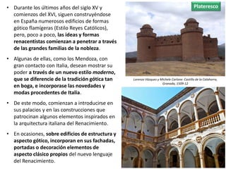 • Durante los últimos años del siglo XV y
comienzos del XVI, siguen construyéndose
en España numerosos edificios de formas
gótico flamígeras (Estilo Reyes Católicos),
pero, poco a poco, las ideas y formas
renacentistas comienzan a penetrar a través
de las grandes familias de la nobleza.
• Algunas de ellas, como los Mendoza, con
gran contacto con Italia, desean mostrar su
poder a través de un nuevo estilo moderno,
que se diferencie de la tradición gótica tan
en boga, e incorporase las novedades y
modas procedentes de Italia.
• De este modo, comienzan a introducirse en
sus palacios y en las construcciones que
patrocinan algunos elementos inspirados en
la arquitectura italiana del Renacimiento.
• En ocasiones, sobre edificios de estructura y
aspecto gótico, incorporan en sus fachadas,
portadas o decoración elementos de
aspecto clásico propios del nuevo lenguaje
del Renacimiento.
Lorenzo Vázquez y Michele Carlone: Castillo de la Calahorra,
Granada, 1509-12
Plateresco
 
