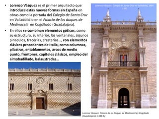 • Lorenzo Vázquez es el primer arquitecto que
introduce estas nuevas formas en España en
obras como la portada del Colegio de Santa Cruz
en Valladolid o en el Palacio de los duques de
Medinacelli en Cogolludo (Guadalajara).
• En ellos se combinan elementos góticos, como
su estructura, su interior, los ventanales, algunos
pináculos, tracerías, cresterías…, con elementos
clásicos procedentes de Italia, como columnas,
pilastras, entablamentos, arcos de medio
punto, frontones, capiteles clásicos, empleo del
almohadillado, balaustradas…
Lorenzo Vázquez: Colegio de Santa Cruz en Valladolid, 1485-
1502
Lorenzo Vázquez: Palacio de los Duques de Medinaceli en Cogolludo
(Guadalajara). 1488-92
 