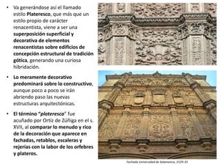• Va generándose así el llamado
estilo Plateresco, que más que un
estilo propio de carácter
renacentista, viene a ser una
superposición superficial y
decorativa de elementos
renacentistas sobre edificios de
concepción estructural de tradición
gótica, generando una curiosa
hibridación.
• Lo meramente decorativo
predominará sobre lo constructivo,
aunque poco a poco se irán
abriendo paso las nuevas
estructuras arquitectónicas.
• El término “plateresco” fue
acuñado por Ortíz de Zúñiga en el s.
XVII, al comparar lo menudo y rico
de la decoración que aparece en
fachadas, retablos, escaleras y
rejerías con la labor de los orfebres
y plateros.
Fachada Universidad de Salamanca, 1529-33
 