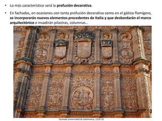 • Lo más característico será la profusión decorativa.
• En fachadas, en ocasiones con tanta profusión decorativa como en el gótico flamígero,
se incorporarán nuevos elementos procedentes de Italia y que desbordarán el marco
arquitectónico e invadirán pilastras, columnas…
Fachada Universidad de Salamanca, 1529-33
 