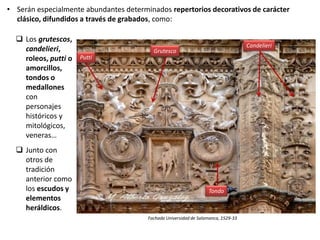  Los grutescos,
candelieri,
roleos, putti o
amorcillos,
tondos o
medallones
con
personajes
históricos y
mitológicos,
veneras…
 Junto con
otros de
tradición
anterior como
los escudos y
elementos
heráldicos.
Fachada Universidad de Salamanca, 1529-33
• Serán especialmente abundantes determinados repertorios decorativos de carácter
clásico, difundidos a través de grabados, como:
Grutesco
Candelieri
Tondo
Putti
 