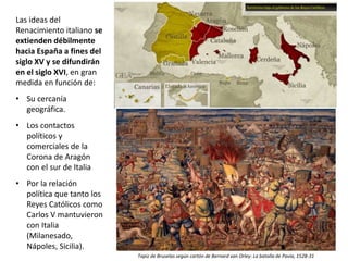 Las ideas del
Renacimiento italiano se
extienden débilmente
hacia España a fines del
siglo XV y se difundirán
en el siglo XVI, en gran
medida en función de:
• Su cercanía
geográfica.
• Los contactos
políticos y
comerciales de la
Corona de Aragón
con el sur de Italia
• Por la relación
política que tanto los
Reyes Católicos como
Carlos V mantuvieron
con Italia
(Milanesado,
Nápoles, Sicilia).
Tapiz de Bruselas según cartón de Bernard van Orley: La batalla de Pavía, 1528-31
 