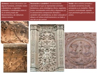 Grutesco: motivo decorativo con
figuras humanas, animales reales
y fantásticos, y vegetales,
enlazados y combinados entre sí.
Es un tema propio del
Renacimiento y de influencia
clásica romana.
Decoración a candelieri: Ornamentación
caprichosa en que se representan animales
fantásticos, seres mitológicos, flores, vegetales,
frutas, entrelazados entre ellos y dispuestos en
la característica composición llamada a
candelieri (de candelabros), es decir colocado el
dibujo o el relieve simétricamente a un lado y
otro de un eje central.
Tondo: obra artística pintada o
esculpida con forma circular,
semejante a un medallón. Planta
central o centralizada: aquella
cuyo perímetro gira en tomo a un
centro.
 