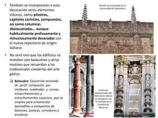 • También se incorporarán a esta
decoración otros elementos
clásicos, como pilastras,
capiteles corintios, compuestos,
así como columnas
abalaustradas… aunque
habitualmente profusamente y
minuciosamente decorados con
el nuevo repertorio de origen
italiano.
• No será raro que los edificios se
rematen con balaustres y otros
motivos que recuerdan a las
tradicionales cresterías del arte
gótico.
 Balaustre: Columnita torneada
de perfil compuesto por
molduras cuadradas y curvas,
ensanchamientos y
estrechamientos sucesivos, que se
emplea para ornamentar
barandillas o antepechos de
balcones, azoteas, corredores y
escaleras.
Columnas
abalaustradas del
Patio de la Infanta
de Zaragoza y de
la Fachada de la
Catedral de
Plasencia
Remate de la fachada de la
Universidad de Salamanca
 