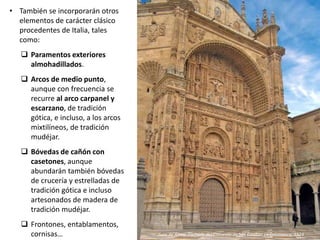 • También se incorporarán otros
elementos de carácter clásico
procedentes de Italia, tales
como:
 Paramentos exteriores
almohadillados.
 Arcos de medio punto,
aunque con frecuencia se
recurre al arco carpanel y
escarzano, de tradición
gótica, e incluso, a los arcos
mixtilíneos, de tradición
mudéjar.
 Bóvedas de cañón con
casetones, aunque
abundarán también bóvedas
de crucería y estrelladas de
tradición gótica e incluso
artesonados de madera de
tradición mudéjar.
 Frontones, entablamentos,
cornisas… Juan de Álava: Fachada del Convento de San Esteban en Salamanca, 1524
 