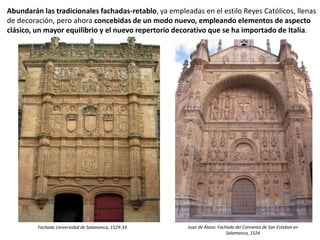 Abundarán las tradicionales fachadas-retablo, ya empleadas en el estilo Reyes Católicos, llenas
de decoración, pero ahora concebidas de un modo nuevo, empleando elementos de aspecto
clásico, un mayor equilibrio y el nuevo repertorio decorativo que se ha importado de Italia.
Juan de Álava: Fachada del Convento de San Esteban en
Salamanca, 1524
Fachada Universidad de Salamanca, 1529-33
 