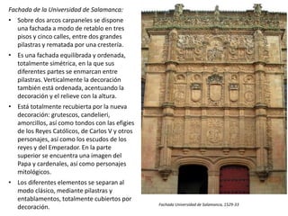 Fachada de la Universidad de Salamanca:
• Sobre dos arcos carpaneles se dispone
una fachada a modo de retablo en tres
pisos y cinco calles, entre dos grandes
pilastras y rematada por una crestería.
• Es una fachada equilibrada y ordenada,
totalmente simétrica, en la que sus
diferentes partes se enmarcan entre
pilastras. Verticalmente la decoración
también está ordenada, acentuando la
decoración y el relieve con la altura.
• Está totalmente recubierta por la nueva
decoración: grutescos, candelieri,
amorcillos, así como tondos con las efigies
de los Reyes Católicos, de Carlos V y otros
personajes, así como los escudos de los
reyes y del Emperador. En la parte
superior se encuentra una imagen del
Papa y cardenales, así como personajes
mitológicos.
• Los diferentes elementos se separan al
modo clásico, mediante pilastras y
entablamentos, totalmente cubiertos por
decoración. Fachada Universidad de Salamanca, 1529-33
 