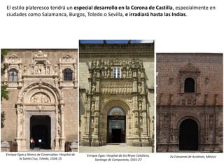 El estilo plateresco tendrá un especial desarrollo en la Corona de Castilla, especialmente en
ciudades como Salamanca, Burgos, Toledo o Sevilla, e irradiará hasta las Indias.
Enrique Egas y Alonso de Covarrubias: Hospital de
la Santa Cruz, Toledo, 1504-15
Enrique Egas: Hospital de los Reyes Católicos,
Santiago de Compostela, 1501-27
Ex Convento de Acolmán, México
 