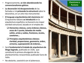 • Progresivamente, se irán abandonando los
convencionalismos góticos.
• La decoración irá desapareciendo de las
fachadas e irá primando lo estructural sobre lo
decorativo, en un arte más monumental.
• El lenguaje arquitectónico del clasicismo del
Cinquecento italiano se introducirá en la
arquitectura española y se buscará una mayor
claridad estructural, basada en el empleo de:
 Elementos clásicos, como órdenes clásicos,
arcos de ½ punto, bóvedas de medio
cañón, arista y vaídas, frontones, óculos,
casetones…
 Principios arquitectónicos clásicos:
claridad, proporciones, geometría, orden,
armonía, superposición de órdenes…
• Será fundamental el tratado de arquitectura de
Diego Sagredo, publicado en 1526, que
constituirá la primera divulgación de los
planteamientos renacentistas publicada fuera de
Italia.
• No obstante, coexistirá con el plateresco.
Clasicismo o
Purismo
Pedro Machuca: Palacio de
Carlos V en la Alhambra, 1527-
1542
 
