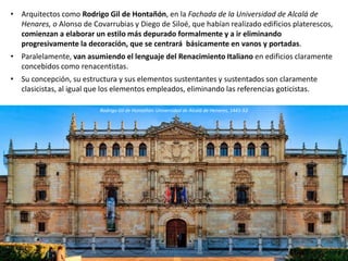 • Arquitectos como Rodrigo Gil de Hontañón, en la Fachada de la Universidad de Alcalá de
Henares, o Alonso de Covarrubias y Diego de Siloé, que habían realizado edificios platerescos,
comienzan a elaborar un estilo más depurado formalmente y a ir eliminando
progresivamente la decoración, que se centrará básicamente en vanos y portadas.
• Paralelamente, van asumiendo el lenguaje del Renacimiento Italiano en edificios claramente
concebidos como renacentistas.
• Su concepción, su estructura y sus elementos sustentantes y sustentados son claramente
clasicistas, al igual que los elementos empleados, eliminando las referencias goticistas.
Rodrigo Gil de Hontañón: Universidad de Alcalá de Henares, 1441-53
 