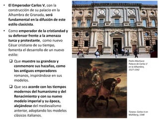 • El Emperador Carlos V, con la
construcción de su palacio en la
Alhambra de Granada, será
fundamental en la difusión de este
estilo clasicista.
• Como emperador de la cristiandad y
su defensor frente a la amenaza
turca y protestante, como nuevo
César cristiano de su tiempo,
fomenta el desarrollo de un nuevo
estilo:
 Que muestre su grandeza y
conmemore sus hazañas, como
los antiguos emperadores
romanos, inspirándose en sus
modelos.
 Que sea acorde con los tiempos
modernos del humanismo y del
Renacimiento y con su nuevo
modelo imperial y su época,
alejándose del medievalismo
anterior, adoptando los modelos
clásicos italianos.
Pedro Machuca:
Palacio de Carlos V
en la Alhambra,
1527-1542
Tiziano: Carlos V en
Mühlberg, 1548
 