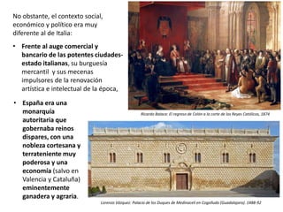 No obstante, el contexto social,
económico y político era muy
diferente al de Italia:
• Frente al auge comercial y
bancario de las potentes ciudades-
estado italianas, su burguesía
mercantil y sus mecenas
impulsores de la renovación
artística e intelectual de la época,
• España era una
monarquía
autoritaria que
gobernaba reinos
dispares, con una
nobleza cortesana y
terrateniente muy
poderosa y una
economía (salvo en
Valencia y Cataluña)
eminentemente
ganadera y agraria.
Lorenzo Vázquez: Palacio de los Duques de Medinaceli en Cogolludo (Guadalajara). 1488-92
Ricardo Balaca: El regreso de Colón a la corte de los Reyes Católicos, 1874
 