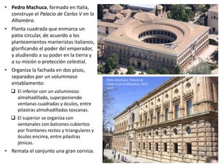 • Pedro Machuca, formado en Italia,
construye el Palacio de Carlos V en la
Alhambra.
• Planta cuadrada que enmarca un
patio circular, de acuerdo a los
planteamientos manieristas italianos,
glorificando el poder del emperador,
y aludiendo a su poder en la tierra y
a su misión o protección celestial.
• Organiza la fachada en dos pisos,
separados por un voluminoso
entablamento:
 El inferior con un voluminoso
almohadillado, superponiendo
ventanas cuadradas y óculos, entre
pilastras almohadilladas toscanas.
 El superior se organiza con
ventanales con balcones cubiertos
por frontones rectos y triangulares y
óculos encima, entre pilastras
jónicas.
• Remata el conjunto una gran cornisa.
Pedro Machuca: Palacio de
Carlos V en la Alhambra, 1527-
1542
 