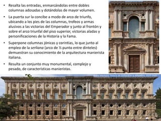 • Resalta las entradas, enmarcándolas entre dobles
columnas adosadas y dotándolas de mayor volumen.
• La puerta sur la concibe a modo de arco de triunfo,
ubicando a los pies de las columnas, trofeos y armas
alusivos a las victorias del Emperador y junto al frontón y
sobre el arco triunfal del piso superior, victorias aladas y
personificaciones de la Historia y la Fama.
• Superpone columnas jónicas y corintias, lo que junto al
empleo de la serliana (arco de ½ punto entre dinteles)
demuestran su conocimiento de la arquitectura manierista
italiana.
• Resulta un conjunto muy monumental, complejo y
pesado, de características manieristas.
Pedro Machuca: Palacio de Carlos V en la Alhambra, 1527-1542
 