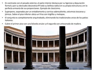 • En contraste con el pesado exterior, el patio interior destaca por su ligereza y depuración
formal y por su desnudez decorativa toda su belleza radica en su propia estructura y en la
perfecta armonía de sus proporciones. Ejemplo de clasicismo.
• Superpone, separados por un entablamento y cornisa sobresaliente, columnas toscanas y
jónicas. Sobre el piso inferior ubica un friso con triglifos y metopas.
• El conjunto es completamente arquitrabado, eliminando los tradicionales arcos de los patios
italianos.
• Cubre el primer piso con una bóveda anular y el segundo con artesonado de madera.
Pedro Machuca:
Palacio de Carlos V en la Alhambra,
1527-1542
 