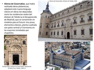 • Alonso de Covarrubias, que había
realizado obras platerescas,
adoptará este nuevo lenguaje
clásico en obras tan depuradas
como las residencias reales del
Alcázar de Toledo (y el desaparecido
de Madrid), que se convertirán en
modelos para el futuro: tres pisos,
elementos clásicos, planta cuadrada
con patio central y 4 torreones en
las esquinas rematados por
chapiteles.
Enrique Egas y Alonso de Covarrubias: Hospital de
la Santa Cruz, Toledo, 1504-15
Alonso de Covarrubias: Alcázar de Toledo, 1545
 