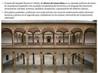 • El patio del Hospital Tavera en Toledo, de Alonso de Covarrubias es un ejemplo perfecto de cómo
los arquitectos españoles han asumido completamente las formas y el lenguaje del clasicismo
renacentista: claridad, armonía, equilibrio, proporción, superposición de órdenes clásicos…
• Dos patios cuadrados, unidos por una crujía central, con arcos de medio punto sobre columnas
toscanas y jónicas en el segundo piso, medallones en las enjutas, eliminación de la decoración,
sobriedad.
 