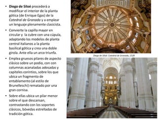 • Diego de Siloé procederá a
modificar el interior de la planta
gótica (de Enrique Egas) de la
Catedral de Granada y a emplear
un lenguaje plenamente clasicista.
• Convierte la capilla mayor en
circular y la cubre con una cúpula,
adaptando los modelos de planta
central italianos a la planta
basilical gótica y crea una doble
girola. Ante ella un arco triunfa.
• Emplea gruesos pilares de aspecto
clásico sobre un podio, con con
columnas acanaladas adosadas y
capiteles corintios, sobre los que
ubica un fragmento de
entablamento (al estilo de
Brunelleschi) rematado por una
gran cornisa.
• Sobre ellas ubica un pilar menor
sobre el que descansan,
contrastando con los soportes
clásicos, bóvedas estrelladas de
tradición gótica.
Diego de Siloé: Catedral de Granada, 1528
 