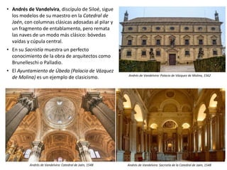 • Andrés de Vandelvira, discípulo de Siloé, sigue
los modelos de su maestro en la Catedral de
Jaén, con columnas clásicas adosadas al pilar y
un fragmento de entablamento, pero remata
las naves de un modo más clásico: bóvedas
vaídas y cúpula central.
• En su Sacristía muestra un perfecto
conocimiento de la obra de arquitectos como
Brunelleschi o Palladio.
• El Ayuntamiento de Úbeda (Palacio de Vázquez
de Molina) es un ejemplo de clasicismo.
Andrés de Vandelvira: Catedral de Jaén, 1548 Andrés de Vandelvira: Sacristía de la Catedral de Jaén, 1548
Andrés de Vandelvira: Palacio de Vázquez de Molina, 1562
 