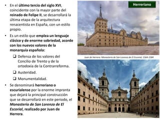 • En el último tercio del siglo XVI,
coincidente con la mayor parte del
reinado de Felipe II, se desarrollará la
última etapa de la arquitectura
renacentista en España, con un estilo
propio.
• Es un estilo que emplea un lenguaje
clásico y de enorme sobriedad, acorde
con los nuevos valores de la
monarquía española:
 Defensa de los valores del
Concilio de Trento y de la
ortodoxia de la Contrarreforma.
 Austeridad.
 Monumentalidad.
• Se denominará herreriano o
escurialense por la enorme impronta
que dejará la principal construcción
que se desarrollará en este periodo, el
Monasterio de San Lorenzo de El
Escorial, realizado por Juan de
Herrera.
Herreriano
Juan de Herrera: Monasterio de San Lorenzo de El Escorial, 1564-1584
 