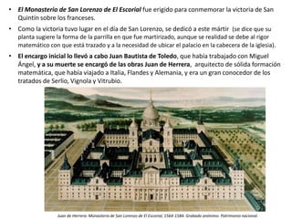 • El Monasterio de San Lorenzo de El Escorial fue erigido para conmemorar la victoria de San
Quintín sobre los franceses.
• Como la victoria tuvo lugar en el día de San Lorenzo, se dedicó a este mártir (se dice que su
planta sugiere la forma de la parrilla en que fue martirizado, aunque se realidad se debe al rigor
matemático con que está trazado y a la necesidad de ubicar el palacio en la cabecera de la iglesia).
• El encargo inicial lo llevó a cabo Juan Bautista de Toledo, que había trabajado con Miguel
Ángel, y a su muerte se encargó de las obras Juan de Herrera, arquitecto de sólida formación
matemática, que había viajado a Italia, Flandes y Alemania, y era un gran conocedor de los
tratados de Serlio, Vignola y Vitrubio.
Juan de Herrera: Monasterio de San Lorenzo de El Escorial, 1564-1584. Grabado anónimo. Patrimonio nacional.
 