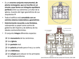 • Es un enorme conjunto monumental, de
planta rectangular, que se inscribe en un
círculo y que forma un triángulo equilátero
perfecto entre sus extremos y el altar de la
iglesia, muestra del rigor geométrico de sus
arquitectos
• Todo el edificio está concebido con un
estricto sistema matemático y geométrico .
• Exteriormente recuerda a una fortaleza,
subrayando su papel como centro de
gobierno del imperio y de defensa de los
ideales contrarreformistas.
• El conjunto integra diferentes espacios:
 Un monasterio de los Jerónimos.
 Una iglesia.
 Un panteón real.
 Un palacio privado para el rey y su corte.
 Una biblioteca.
 Un colegio para educar en los principios
de la Contrarreforma.
Juan de Herrera: Monasterio de San Lorenzo de El Escorial, 1564-1584.
 