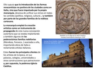 La monarquía empleó la creación
artística como un instrumento de
propaganda de esta nueva concepción
autoritaria que se estaba implantando
y también algunas de las
poderosísimas familias nobiliarias
(Mendoza, Fonseca…) asociadas a ella,
importando obras de Italia o
reclamando artistas italianos.
Estos fueron los principales clientes de
los artistas de la época, en sus
palacios, colegios, universidades y
otras construcciones que patrocinaron
y, por supuesto, la poderosa Iglesia
Católica.
Medallón con la efigie de los Reyes Católicos.
Fachada Universidad de Salamanca, 1529
Ello supuso que la introducción de las formas
renacentistas no partiera de las ciudades como en
Italia, sino que fuera impulsada por la propia
monarquía, deseosa de unificar sus reinos en todos
los sentidos (político, religioso, cultural…) y también
por parte de las grandes familias de la nobleza
cortesana.
Rodrigo Gil de Ontañón: Palacio de
Monterrey, Salamanca, 1539
 