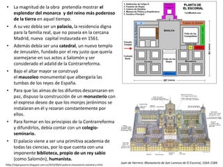 • La magnitud de la obra pretendía mostrar el
esplendor del monarca y del reino más poderoso
de la tierra en aquel tiempo.
• A su vez debía ser un palacio, la residencia digna
para la familia real, que no poseía en la cercana
Madrid, nueva capital instaurada en 1561.
• Además debía ser una catedral, un nuevo templo
de Jerusalén, fundado por el rey justo que quería
asemejarse en sus actos a Salomón y ser
considerado el adalid de la Contrarreforma.
• Bajo el altar mayor se construyó
el mausoleo monumental que albergaría las
tumbas de los reyes de España.
• Para que las almas de los difuntos descansaran en
paz, dispuso la construcción de un monasterio con
el expreso deseo de que los monjes jerónimos se
instalaran en él y rezaran constantemente por
ellos.
• Para formar en los principios de la Contrarreforma
y difundirlos, debía contar con un colegio-
seminario.
• El palacio viene a ser una primitiva academia de
todas las ciencias, por lo que cuenta con una
imponente biblioteca, propio de un rey sabio
(como Salomón), humanista.
Juan de Herrera: Monasterio de San Lorenzo de El Escorial, 1564-1584.
http://algargosarte.blogspot.com.es/2014/09/el-palacio-monasterio-catedral-y.html
 