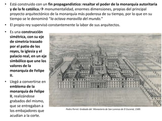 • Es una construcción
simétrica, con su eje
de simetría trazado
por el patio de los
reyes, la iglesia y el
palacio real, en un eje
simbólico que une los
valores de la
monarquía de Felipe
II.
• Llegó a convertirse en
emblema de la
monarquía de Felipe
II, realizándose
grabados del mismo,
que se entregaban a
los embajadores que
acudían a la corte.
Pedro Perret: Grabado del Monasterio de San Lorenzo de El Escorial, 1589.
• Está construido con un fin propagandístico: resaltar el poder de la monarquía autoritaria
y de la fe católica. monumentalidad, enormes dimensiones, propias del principal
proyecto arquitectónico de la monarquía más poderosa de su tiempo, por lo que en su
tiempo se le denominó “la octava maravilla del mundo.”
• El propio rey supervisó constantemente la labor de sus arquitectos.
 