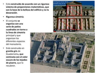 • Rigurosa simetría.
• El conjunto se
organiza con una
serie de patios
cuadrados en torno a
la línea de simetría
principal y que
organizan los
diferentes espacios
del monasterio.
• Está construido en
granito gris de
Guadarrama, que
contrasta con el color
oscuro de los tejados
de pizarra, que lo
recubren.
Juan de Herrera: Monasterio de San Lorenzo de El Escorial, 1564-1584.
Rectángulos áureos de la
fachada oeste de San
Lorenzo de El Escorial
• Está construido de acuerdo con un riguroso
sistema de proporciones matemáticas, que
son la base de la belleza del edificio y no la
decoración.
 