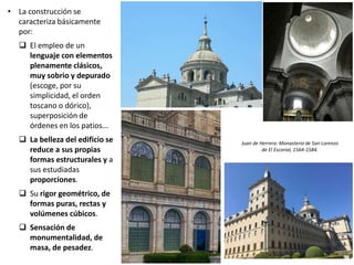 • La construcción se
caracteriza básicamente
por:
 El empleo de un
lenguaje con elementos
plenamente clásicos,
muy sobrio y depurado
(escoge, por su
simplicidad, el orden
toscano o dórico),
superposición de
órdenes en los patios...
 La belleza del edificio se
reduce a sus propias
formas estructurales y a
sus estudiadas
proporciones.
 Su rigor geométrico, de
formas puras, rectas y
volúmenes cúbicos.
 Sensación de
monumentalidad, de
masa, de pesadez.
Juan de Herrera: Monasterio de San Lorenzo
de El Escorial, 1564-1584.
 