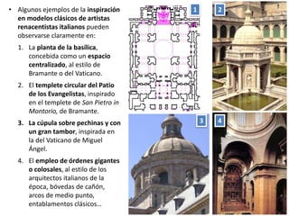 • Algunos ejemplos de la inspiración
en modelos clásicos de artistas
renacentistas italianos pueden
observarse claramente en:
1. La planta de la basílica,
concebida como un espacio
centralizado, al estilo de
Bramante o del Vaticano.
2. El templete circular del Patio
de los Evangelistas, inspirado
en el templete de San Pietro in
Montorio, de Bramante.
3. La cúpula sobre pechinas y con
un gran tambor, inspirada en
la del Vaticano de Miguel
Ángel.
4. El empleo de órdenes gigantes
o colosales, al estilo de los
arquitectos italianos de la
época, bóvedas de cañón,
arcos de medio punto,
entablamentos clásicos…
1 2
3 4
 